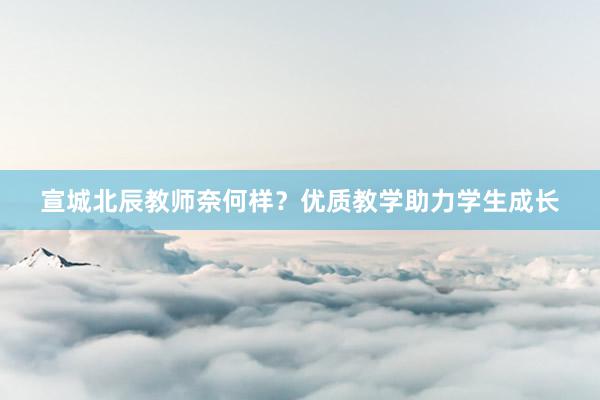 宣城北辰教师奈何样？优质教学助力学生成长