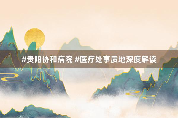 #贵阳协和病院 #医疗处事质地深度解读
