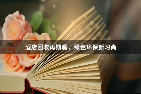 酒店回收再期骗，绿色环保新习尚